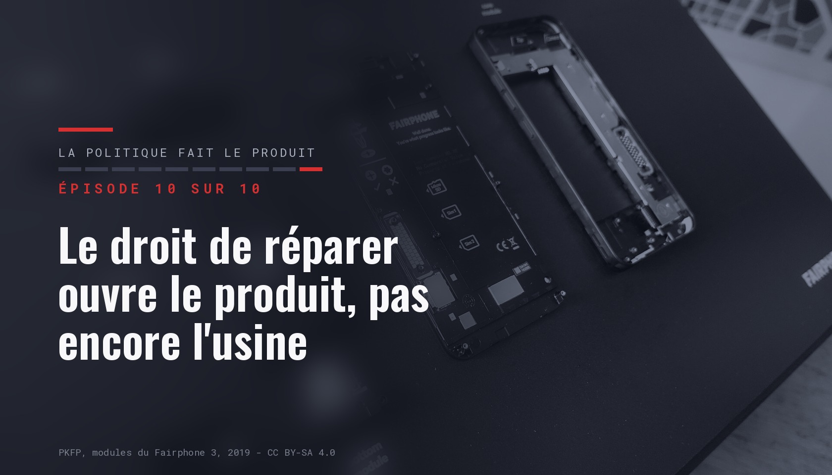 Carte de l épisode 10 sur dix de la série « La politique fait le produit », portant le titre « Le droit de réparer ouvre le produit, pas encore l usine » sur une photographie sombre des modules détachés d un Fairphone 3